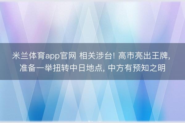 米兰体育app官网 相关涉台! 高市亮出王牌, 准备一举扭转中日地点, 中方有预知之明