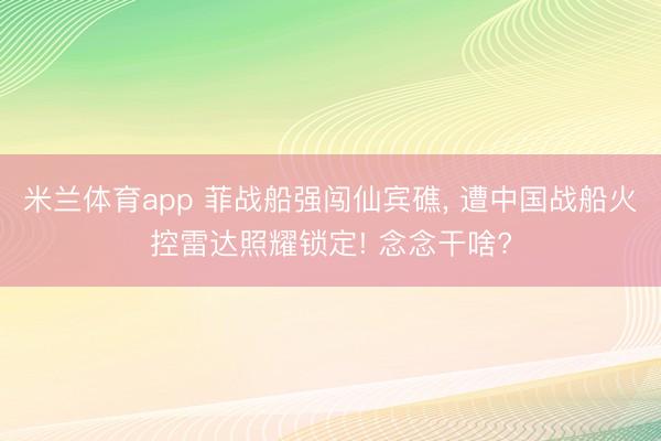米兰体育app 菲战船强闯仙宾礁, 遭中国战船火控雷达照耀锁定! 念念干啥?