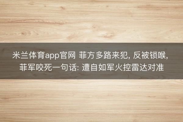 米兰体育app官网 菲方多路来犯, 反被锁喉, 菲军咬死一句话: 遭自如军火控雷达对准