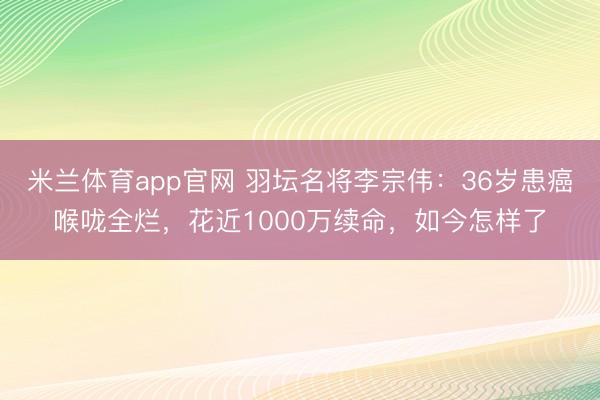 米兰体育app官网 羽坛名将李宗伟：36岁患癌喉咙全烂，花近1000万续命，如今怎样了