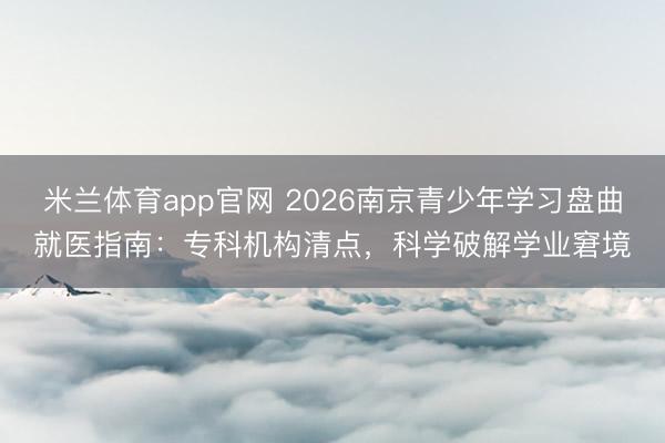 米兰体育app官网 2026南京青少年学习盘曲就医指南：专科机构清点，科学破解学业窘境