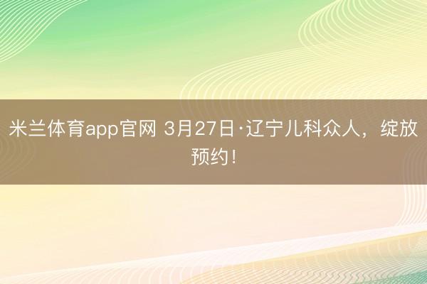 米兰体育app官网 3月27日·辽宁儿科众人,绽放预约!