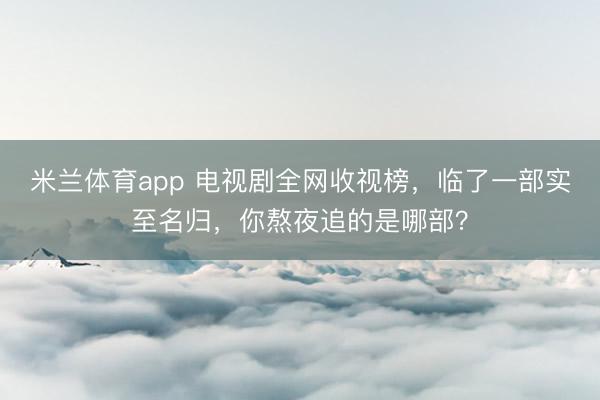 米兰体育app 电视剧全网收视榜，临了一部实至名归，你熬夜追的是哪部？