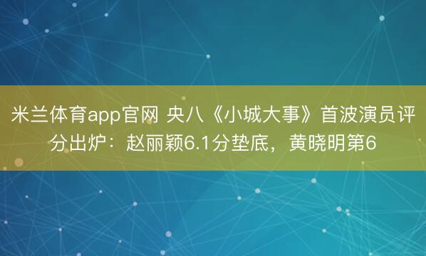 米兰体育app官网 央八《小城大事》首波演员评分出炉:赵丽颖6.1分垫底,黄晓明第6