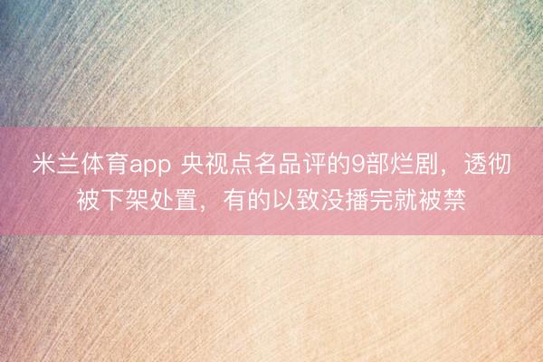 米兰体育app 央视点名品评的9部烂剧,透彻被下架处置,有的以致没播完就被禁