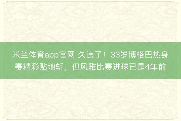 米兰体育app官网 久违了!33岁博格巴热身赛精彩贴地斩,但风雅比赛进球已是4年前