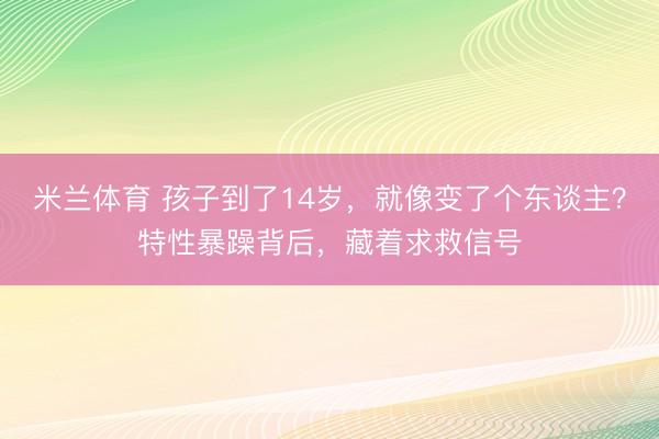 米兰体育 孩子到了14岁,就像变了个东谈主?特性暴躁背后,藏着求救信号