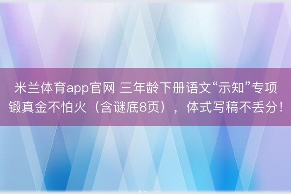 米兰体育app官网 三年龄下册语文“示知”专项锻真金不怕火(含谜底8页),体式写稿不丢分!