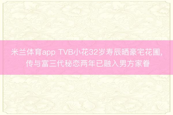 米兰体育app TVB小花32岁寿辰晒豪宅花圃, 传与富三代秘恋两年已融入男方家眷