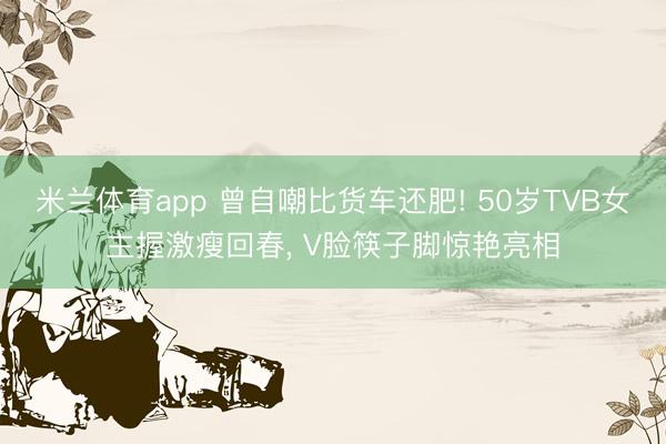 米兰体育app 曾自嘲比货车还肥! 50岁TVB女主握激瘦回春, V脸筷子脚惊艳亮相
