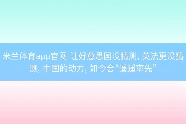 米兰体育app官网 让好意思国没猜测, 英法更没猜测, 中国的动力, 如今会“遥遥率先”