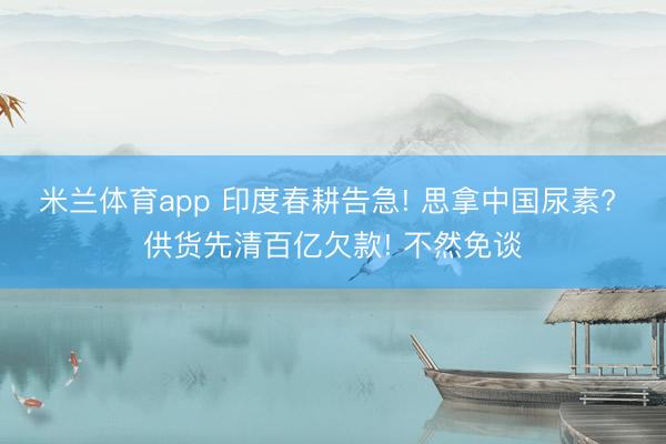 米兰体育app 印度春耕告急! 思拿中国尿素? 供货先清百亿欠款! 不然免谈