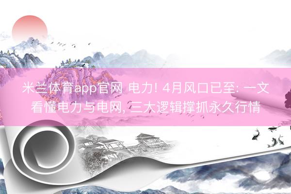 米兰体育app官网 电力! 4月风口已至: 一文看懂电力与电网, 三大逻辑撑抓永久行情
