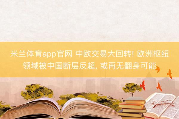 米兰体育app官网 中欧交易大回转! 欧洲枢纽领域被中国断层反超, 或再无翻身可能