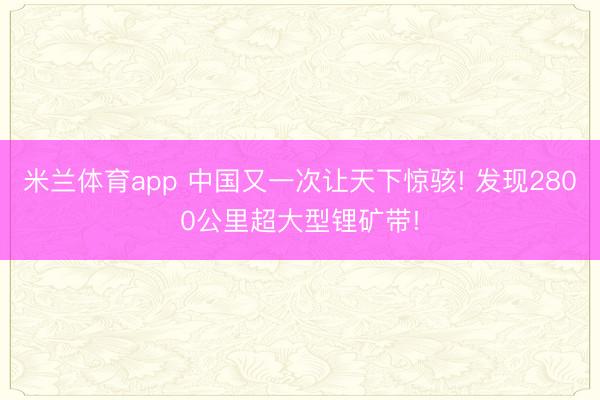 米兰体育app 中国又一次让天下惊骇! 发现2800公里超大型锂矿带!