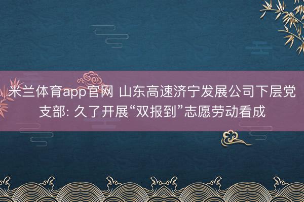 米兰体育app官网 山东高速济宁发展公司下层党支部: 久了开展“双报到”志愿劳动看成