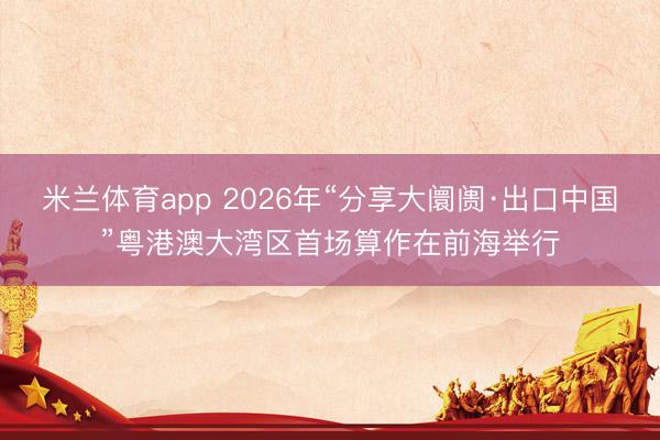 米兰体育app 2026年“分享大阛阓·出口中国”粤港澳大湾区首场算作在前海举行