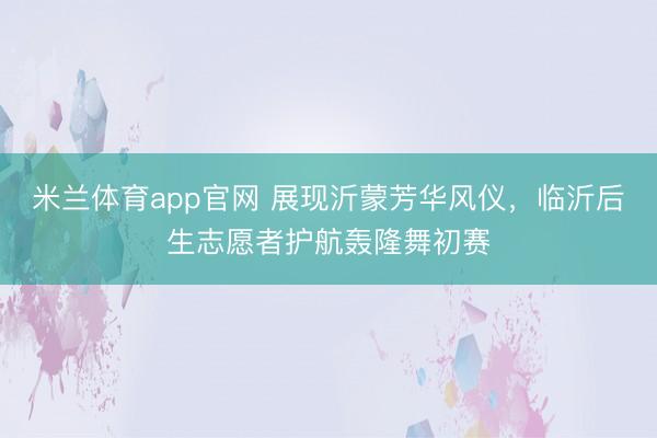米兰体育app官网 展现沂蒙芳华风仪，临沂后生志愿者护航轰隆舞初赛