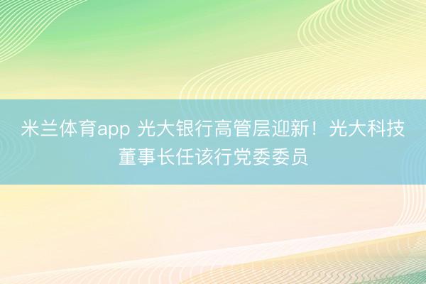 米兰体育app 光大银行高管层迎新！光大科技董事长任该行党委委员
