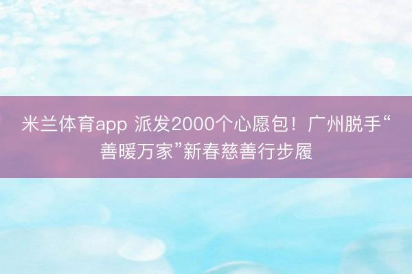 米兰体育app 派发2000个心愿包!广州脱手“善暖万家”新春慈善行步履