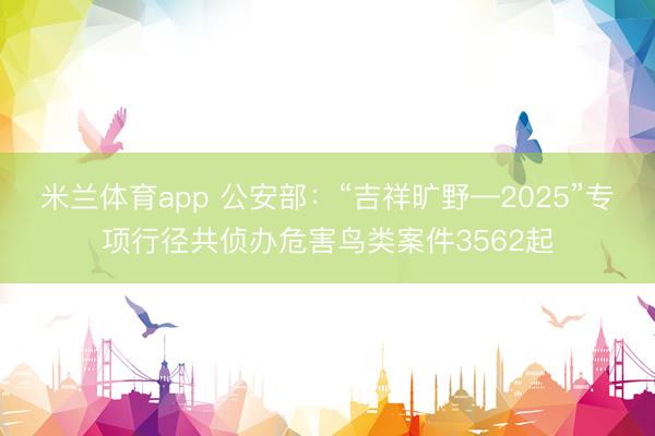 米兰体育app 公安部：“吉祥旷野—2025”专项行径共侦办危害鸟类案件3562起