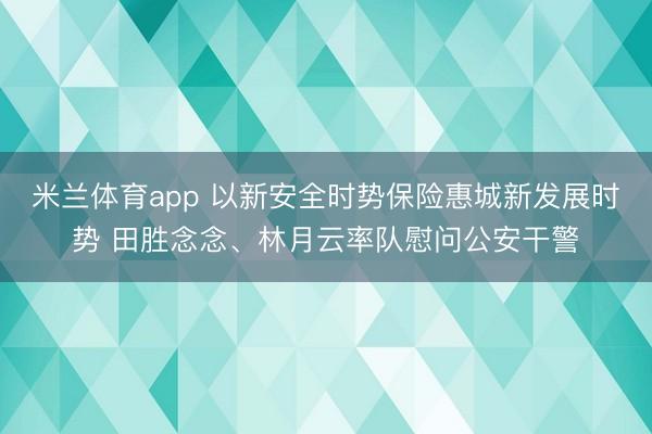 米兰体育app 以新安全时势保险惠城新发展时势 田胜念念、林月云率队慰问公安干警