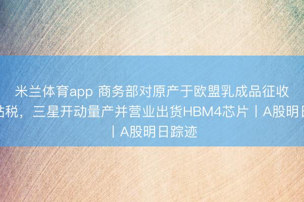 米兰体育app 商务部对原产于欧盟乳成品征收反补贴税，三星开动量产并营业出货HBM4芯片丨A股明日踪迹