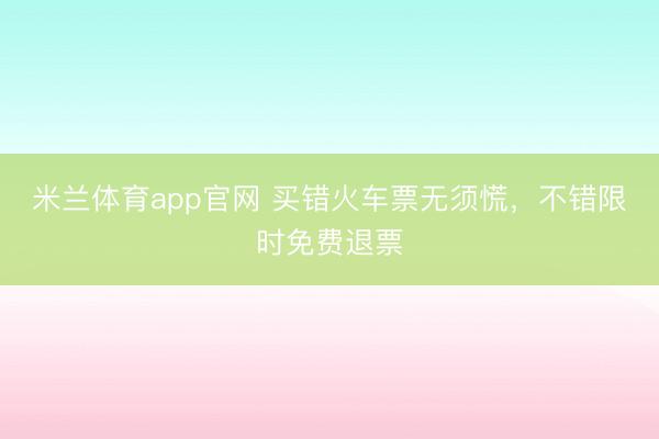 米兰体育app官网 买错火车票无须慌，不错限时免费退票