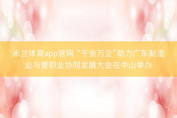 米兰体育app官网 “千会万企”助力广东制造业与管职业协同发展大会在中山举办