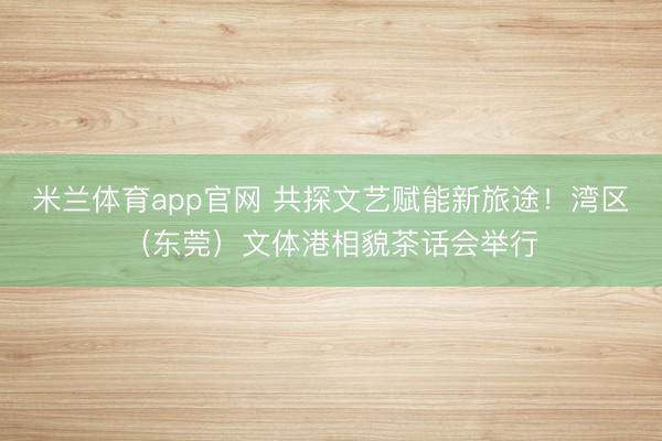 米兰体育app官网 共探文艺赋能新旅途!湾区(东莞)文体港相貌茶话会举行