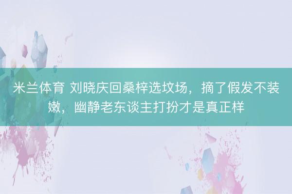 米兰体育 刘晓庆回桑梓选坟场，摘了假发不装嫩，幽静老东谈主打扮才是真正样