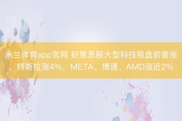 米兰体育app官网 好意思股大型科技股盘前普涨，特斯拉涨4%，META、博通、AMD涨近2%