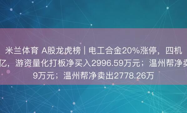 米兰体育 A股龙虎榜 | 电工合金20%涨停，四机构净买入1.05亿，游资量化打板净买入2996.59万元；温州帮净卖出2778.26万