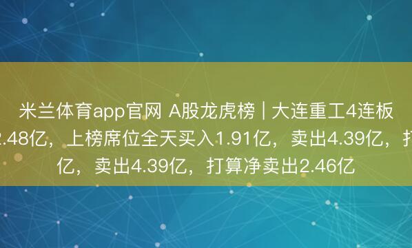 米兰体育app官网 A股龙虎榜 | 大连重工4连板,四机构净卖出2.48亿,上榜席位全天买入1.91亿,卖出4.39亿,打算净卖出2.46亿