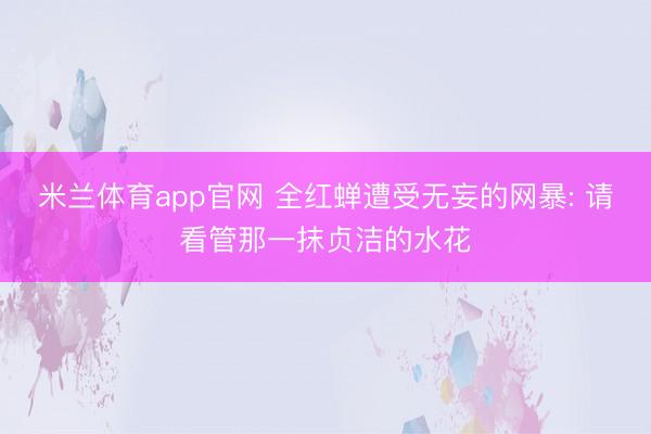 米兰体育app官网 全红蝉遭受无妄的网暴: 请看管那一抹贞洁的水花