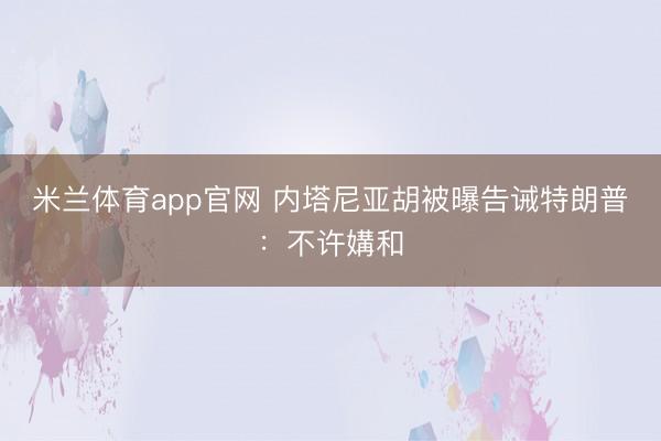 米兰体育app官网 内塔尼亚胡被曝告诫特朗普:不许媾和