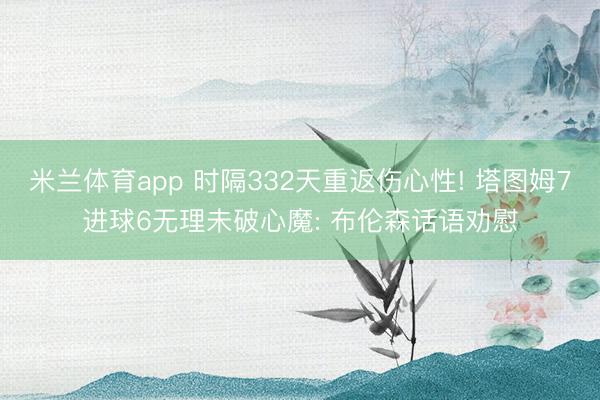 米兰体育app 时隔332天重返伤心性! 塔图姆7进球6无理未破心魔: 布伦森话语劝慰