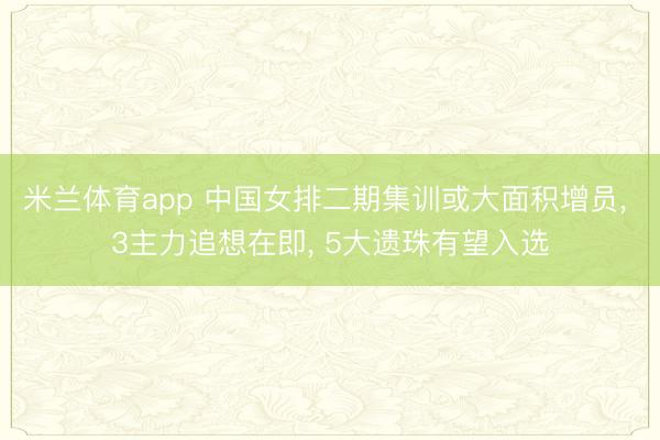 米兰体育app 中国女排二期集训或大面积增员， 3主力追想在即， 5大遗珠有望入选