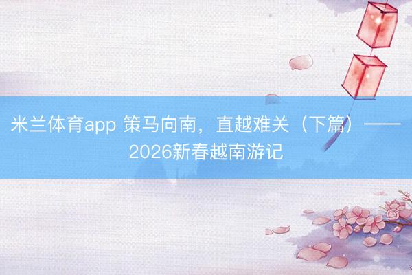 米兰体育app 策马向南，直越难关（下篇）——2026新春越南游记