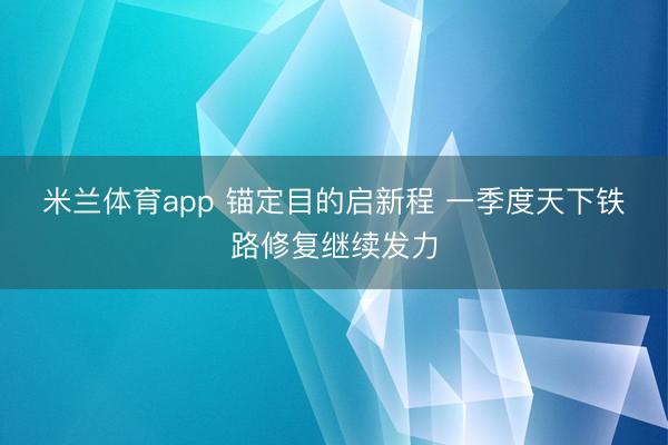 米兰体育app 锚定目的启新程 一季度天下铁路修复继续发力