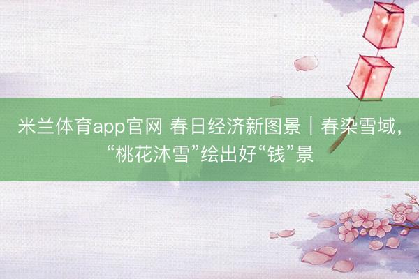 米兰体育app官网 春日经济新图景|春染雪域,“桃花沐雪”绘出好“钱”景