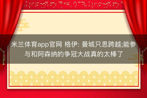 米兰体育app官网 格伊: 曼城只思跨越;能参与和阿森纳的争冠大战真的太棒了