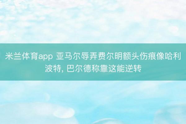 米兰体育app 亚马尔辱弄费尔明额头伤痕像哈利波特, 巴尔德称靠这能逆转