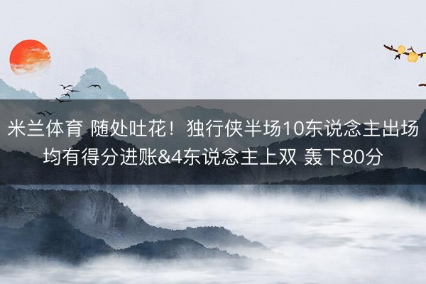 米兰体育 随处吐花!独行侠半场10东说念主出场均有得分进账&4东说念主上双 轰下80分