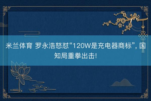 米兰体育 罗永浩怒怼“120W是充电器商标”， 国知局重拳出击!