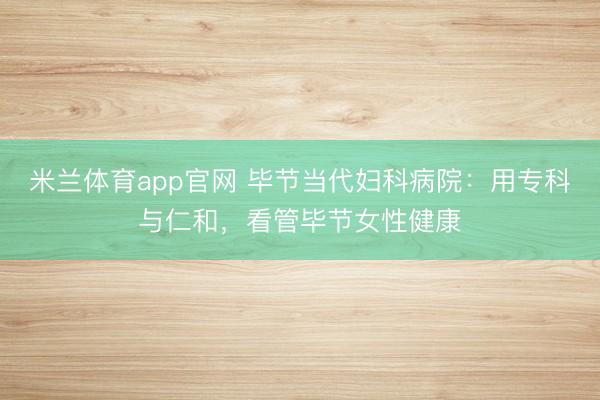 米兰体育app官网 毕节当代妇科病院：用专科与仁和，看管毕节女性健康