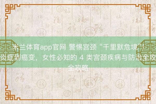 米兰体育app官网 警惕宫颈 “千里默危境”！从炎症到癌变，女性必知的 4 类宫颈疾病与防治全攻略
