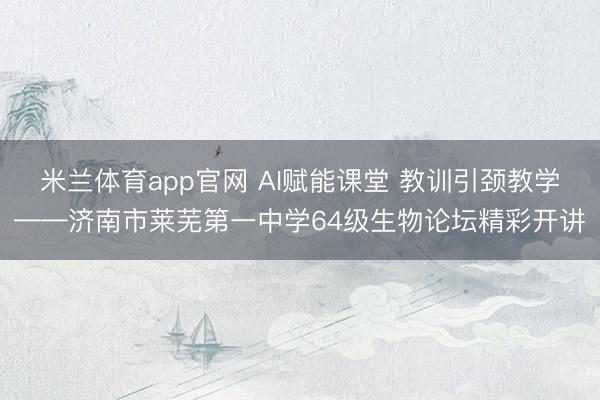 米兰体育app官网 AI赋能课堂 教训引颈教学——济南市莱芜第一中学64级生物论坛精彩开讲