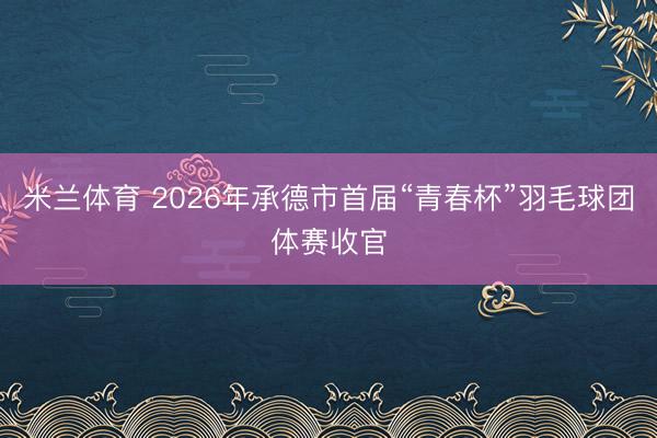 米兰体育 2026年承德市首届“青春杯”羽毛球团体赛收官