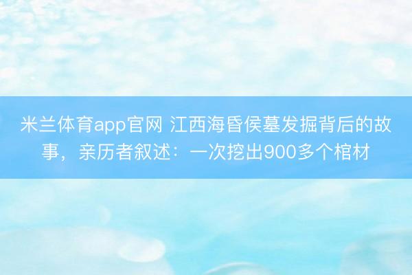 米兰体育app官网 江西海昏侯墓发掘背后的故事，亲历者叙述：一次挖出900多个棺材